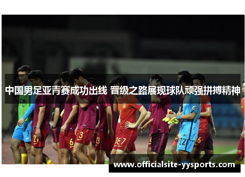 中国男足亚青赛成功出线 晋级之路展现球队顽强拼搏精神