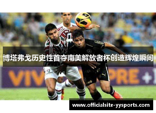 博塔弗戈历史性首夺南美解放者杯创造辉煌瞬间