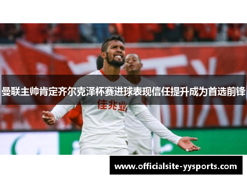 曼联主帅肯定齐尔克泽杯赛进球表现信任提升成为首选前锋 曼联主帅肯定齐尔克泽杯赛进球表现信任提升成为首选前锋