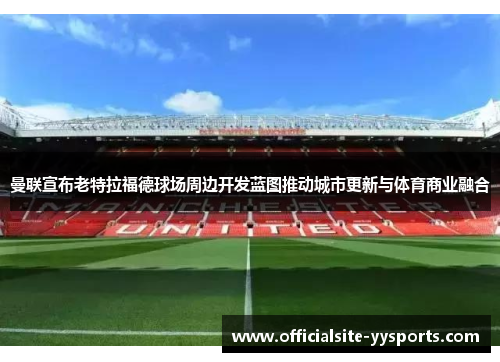 曼联宣布老特拉福德球场周边开发蓝图推动城市更新与体育商业融合 曼联宣布老特拉福德球场周边开发蓝图推动城市更新与体育商业融合
