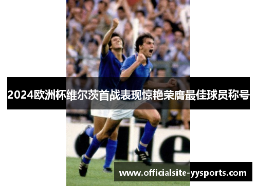 2024欧洲杯维尔茨首战表现惊艳荣膺最佳球员称号 2024欧洲杯维尔茨首战表现惊艳荣膺最佳球员称号