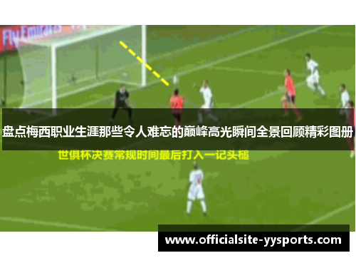 盘点梅西职业生涯那些令人难忘的巅峰高光瞬间全景回顾精彩图册 盘点梅西职业生涯那些令人难忘的巅峰高光瞬间全景回顾精彩图册
