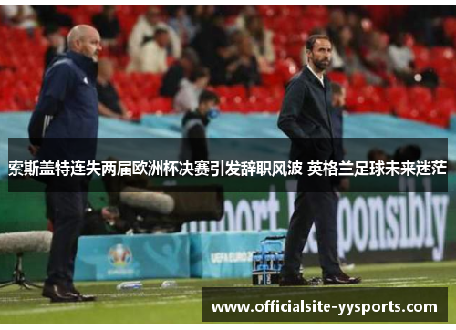 索斯盖特连失两届欧洲杯决赛引发辞职风波 英格兰足球未来迷茫 索斯盖特连失两届欧洲杯决赛引发辞职风波 英格兰足球未来迷茫